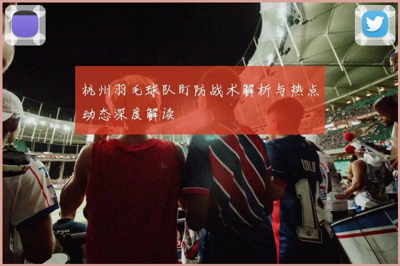 杭州羽毛球队盯防战术解析与热点动态深度解读