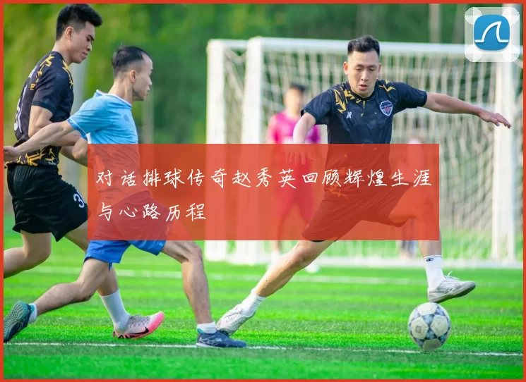 对话排球传奇赵秀英回顾辉煌生涯与心路历程
