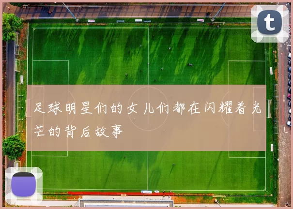 足球明星们的女儿们都在闪耀着光芒的背后故事