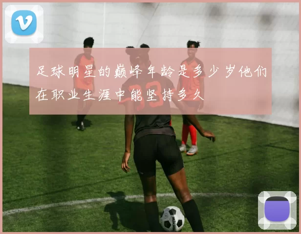 足球明星的巅峰年龄是多少岁他们在职业生涯中能坚持多久