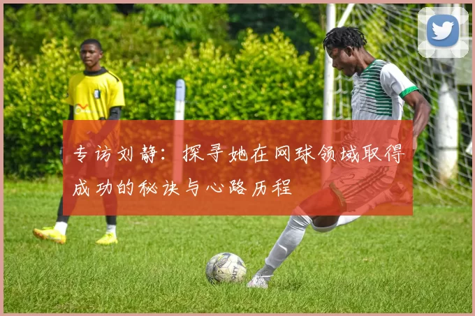 专访刘静：探寻她在网球领域取得成功的秘诀与心路历程