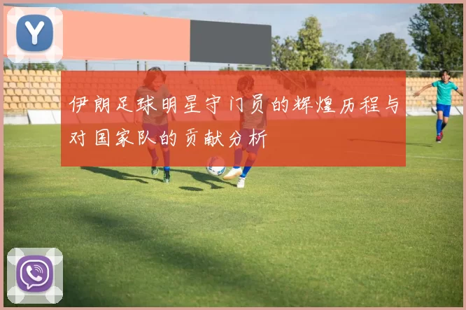 伊朗足球明星守门员的辉煌历程与对国家队的贡献分析