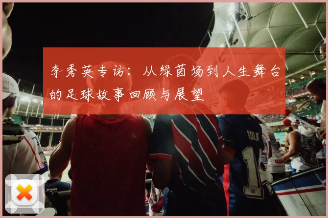 李秀英专访：从绿茵场到人生舞台的足球故事回顾与展望