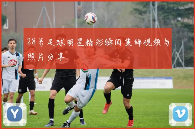 28号足球明星精彩瞬间集锦视频与照片分享