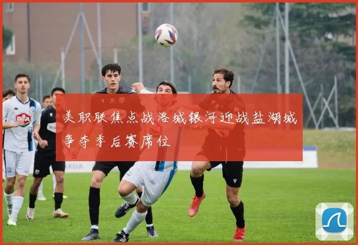 美职联焦点战洛城银河迎战盐湖城争夺季后赛席位