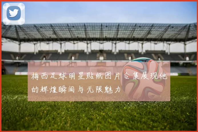 梅西足球明星贴纸图片合集展现他的辉煌瞬间与无限魅力
