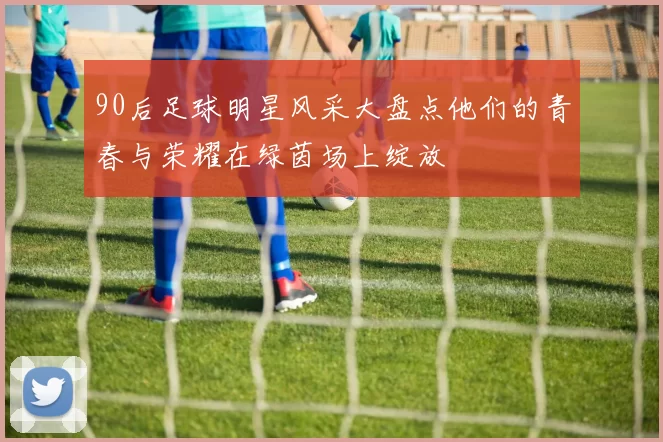 90后足球明星风采大盘点他们的青春与荣耀在绿茵场上绽放