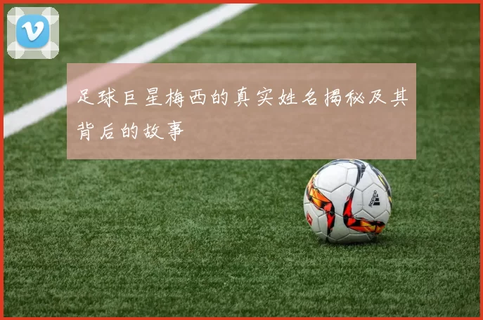 足球巨星梅西的真实姓名揭秘及其背后的故事