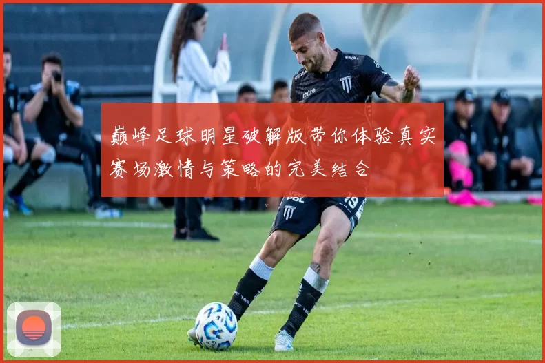 巅峰足球明星破解版带你体验真实赛场激情与策略的完美结合