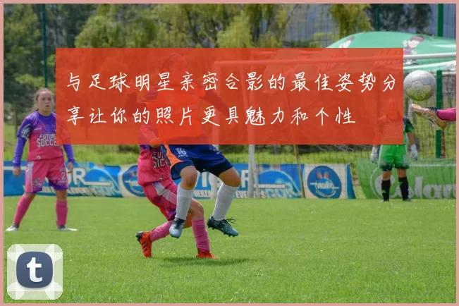 与足球明星亲密合影的最佳姿势分享让你的照片更具魅力和个性