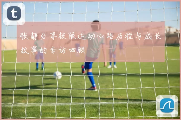 张静分享极限运动心路历程与成长故事的专访回顾