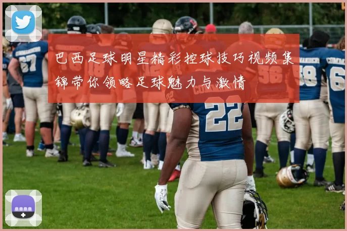 巴西足球明星精彩控球技巧视频集锦带你领略足球魅力与激情