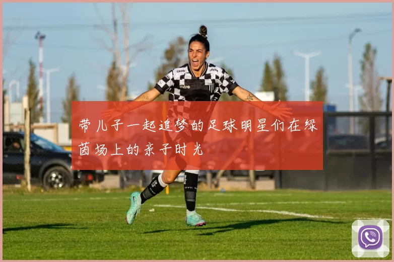 带儿子一起追梦的足球明星们在绿茵场上的亲子时光