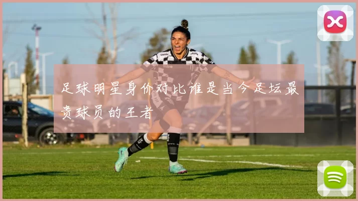 足球明星身价对比谁是当今足坛最贵球员的王者
