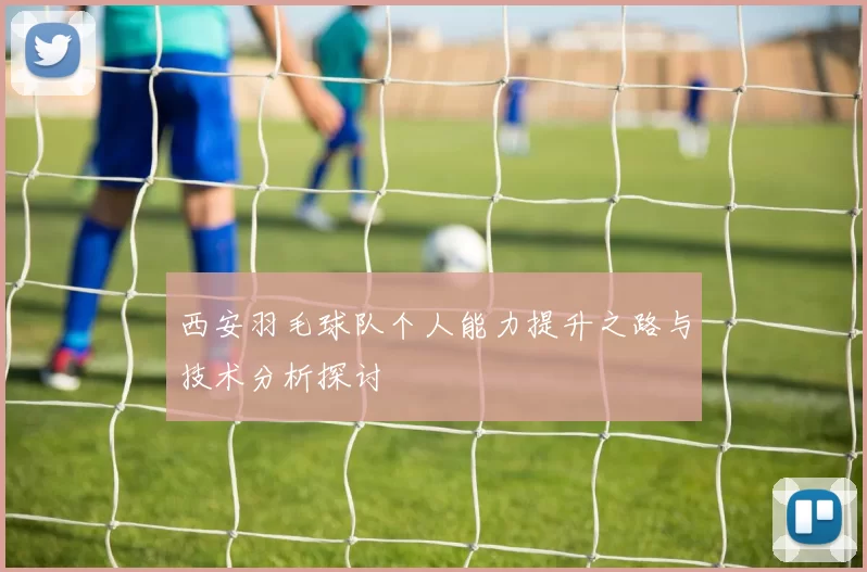 西安羽毛球队个人能力提升之路与技术分析探讨