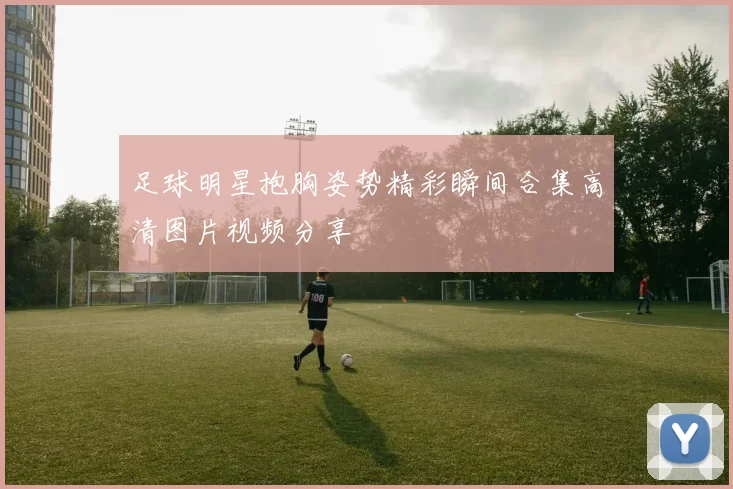 足球明星抱胸姿势精彩瞬间合集高清图片视频分享