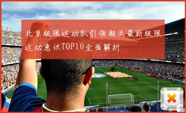 北京极限运动队引领潮流最新极限运动意识TOP10全面解析