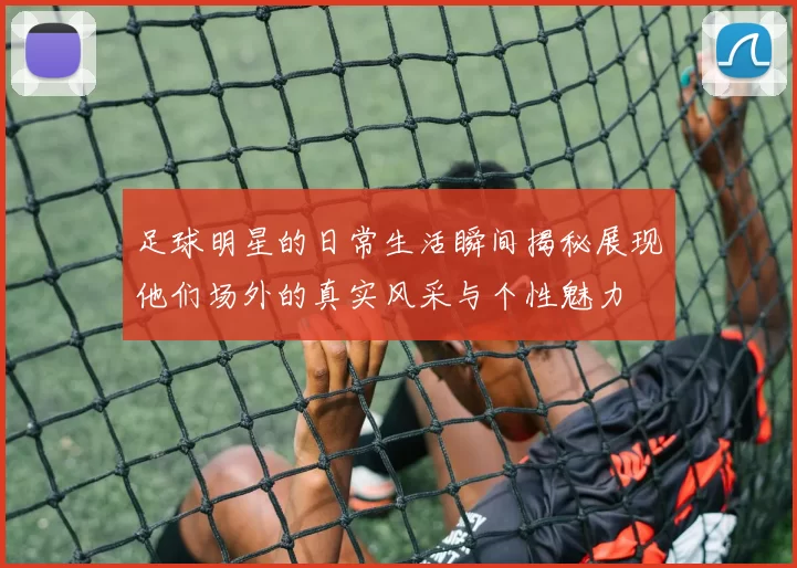 足球明星的日常生活瞬间揭秘展现他们场外的真实风采与个性魅力