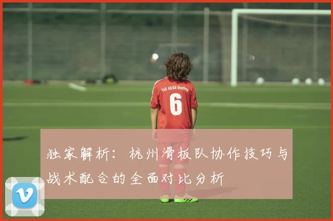 独家解析：杭州滑板队协作技巧与战术配合的全面对比分析