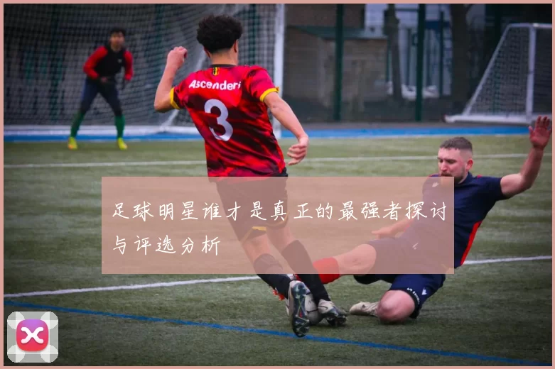 足球明星谁才是真正的最强者探讨与评选分析
