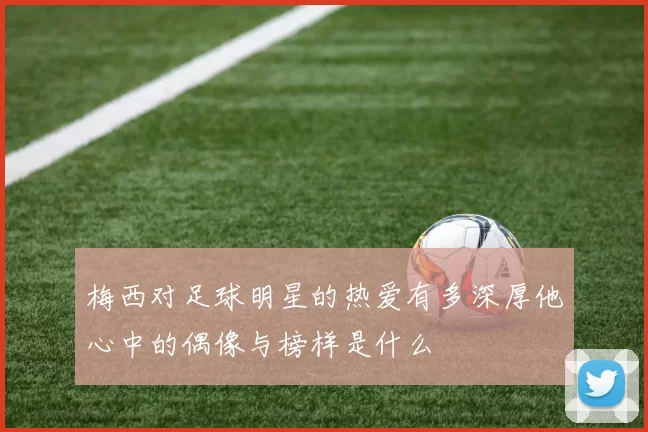 梅西对足球明星的热爱有多深厚他心中的偶像与榜样是什么