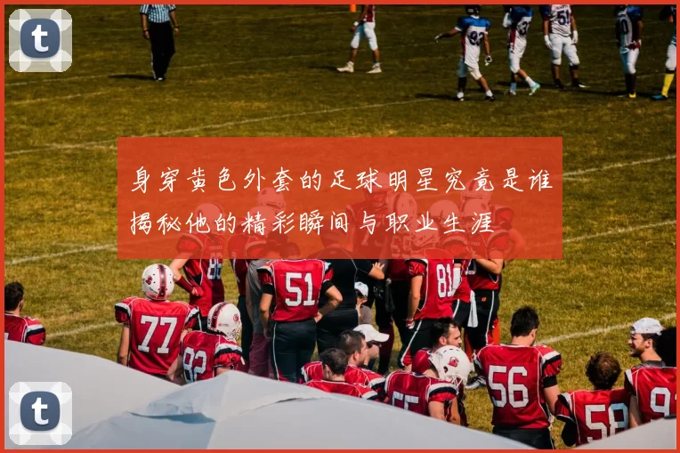 身穿黄色外套的足球明星究竟是谁揭秘他的精彩瞬间与职业生涯
