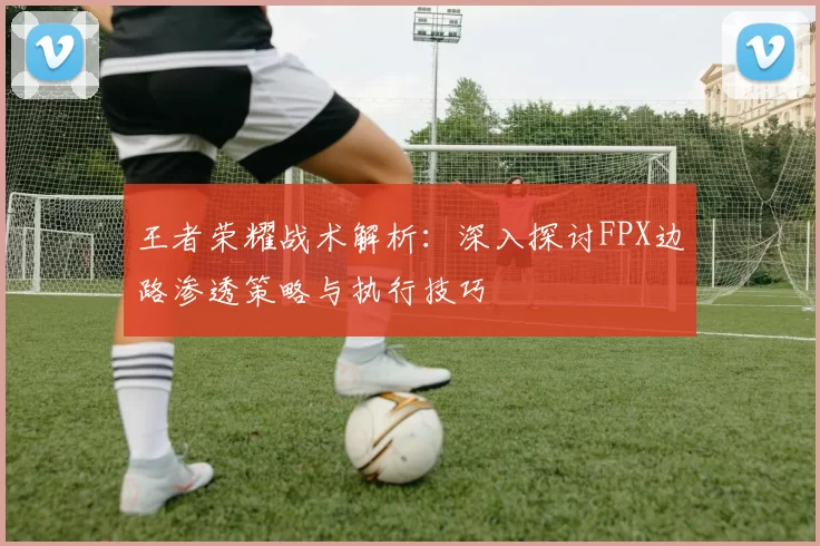 王者荣耀战术解析：深入探讨FPX边路渗透策略与执行技巧