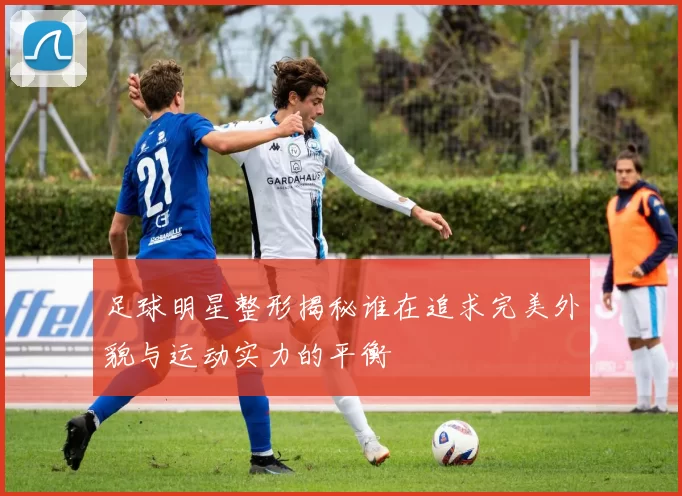 足球明星整形揭秘谁在追求完美外貌与运动实力的平衡