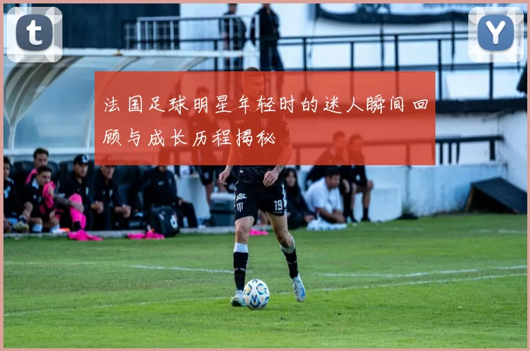 法国足球明星年轻时的迷人瞬间回顾与成长历程揭秘